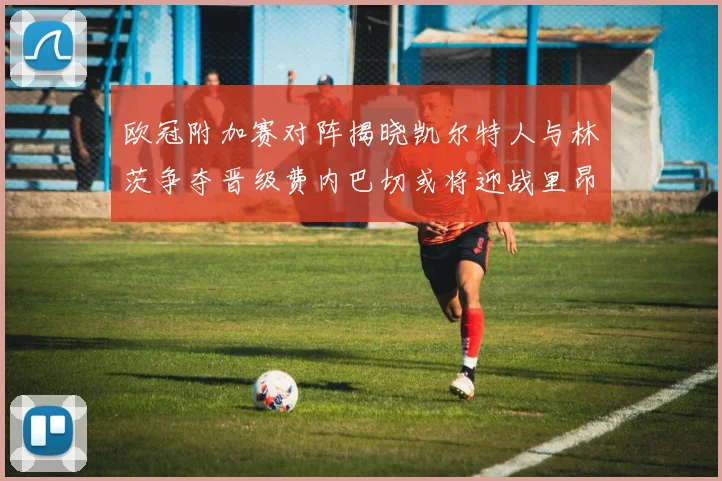 欧冠附加赛对阵揭晓凯尔特人与林茨争夺晋级费内巴切或将迎战里昂