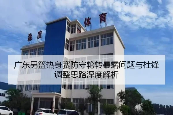 广东男篮热身赛防守轮转暴露问题与杜锋调整思路深度解析
